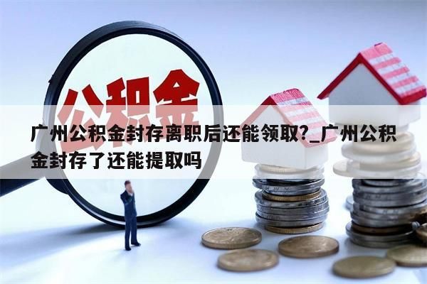 广州公积金封存离职后还能领取?_广州公积金封存了还能提取吗